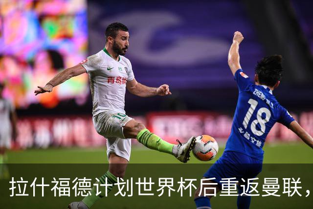 拉什福德计划世界杯后重返曼联，设法续租回巴萨！4000万违约条款名存实亡