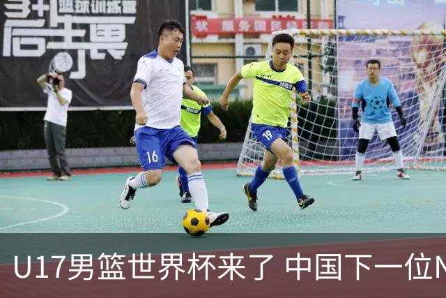 U17男篮世界杯来了 中国下一位NBA球员或就在其中